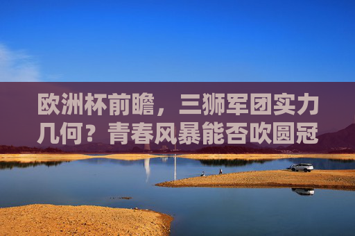 欧洲杯前瞻，三狮军团实力几何？青春风暴能否吹圆冠军梦？欧洲杯前瞻，三狮军团青春风暴能否圆冠军梦？