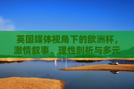 英国媒体视角下的欧洲杯,激情叙事、理性剖析与多元回响,英国媒体视角下的欧洲杯,激情叙事、理性剖析与多元回响