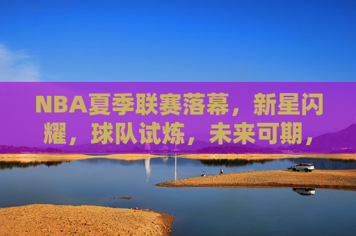 NBA夏季联赛落幕，新星闪耀，球队试炼，未来可期，NBA夏季联赛落幕，新星闪耀，球队试炼未来可期