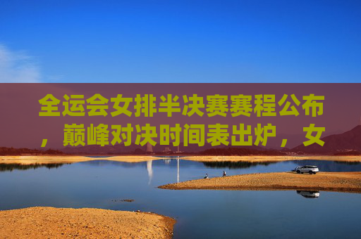 全运会女排半决赛赛程公布，巅峰对决时间表出炉，女排姑娘们为决赛门票而战！全运会女排半决赛巅峰对决时间表出炉