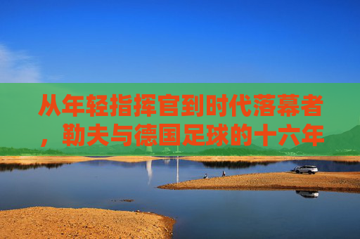 从年轻指挥官到时代落幕者,勒夫与德国足球的十六年革新,勒夫十六年,从年轻指挥官到德国足球时代落幕者