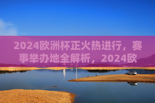 2024欧洲杯正火热进行,赛事举办地全解析,2024欧洲杯赛事举办地全解析