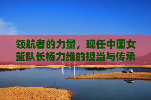 领航者的力量，现任中国女篮队长杨力维的担当与传承，杨力维，中国女篮领航者的担当与传承