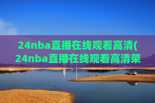 24nba直播在线观看高清(24nba直播在线观看高清荣誉冠名播出)