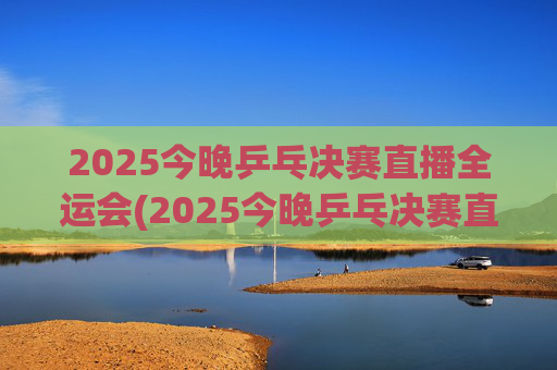 2025今晚乒乓决赛直播全运会(2025今晚乒乓决赛直播全运会男团)2025今晚全运会乒乓球男团决赛直播