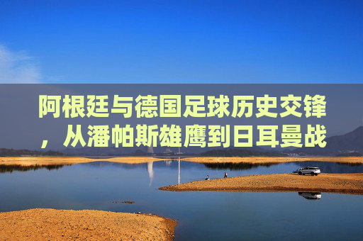 阿根廷与德国足球历史交锋,从潘帕斯雄鹰到日耳曼战车的经典碰撞,阿根廷德国足球历史交锋,潘帕斯雄鹰与日耳曼战车的经典碰撞