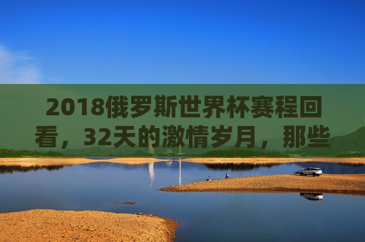 2018俄罗斯世界杯赛程回看，32天的激情岁月，那些刻骨铭心的经典瞬间，2018俄罗斯世界杯回看，32天激情岁月里的经典瞬间