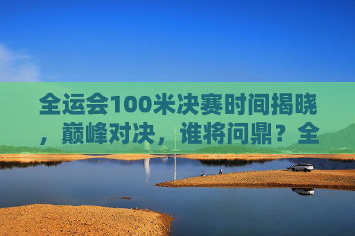全运会100米决赛时间揭晓，巅峰对决，谁将问鼎？全运会100米决赛时间揭晓，巅峰对决问鼎之战