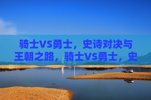 骑士VS勇士，史诗对决与王朝之路，骑士VS勇士，史诗对决中的王朝之路