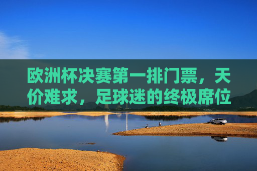 欧洲杯决赛第一排门票，天价难求，足球迷的终极席位，欧洲杯决赛第一排，天价难求的足球迷终极席位