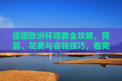 德国欧洲杯观赛全攻略，预算、花费与省钱技巧，看完你就知道要花多少钱！德国欧洲杯观赛全攻略，预算、花费与省钱技巧，看完就知道要花多少钱！