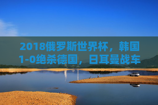 2018俄罗斯世界杯，韩国1-0绝杀德国，日耳曼战车小组折戟的冷门之夜，2018世界杯韩国1-0绝杀 德国爆冷小组折戟