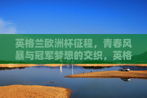 英格兰欧洲杯征程，青春风暴与冠军梦想的交织，英格兰欧洲杯，青春风暴与冠军梦想的交织
