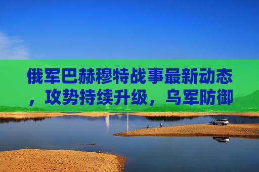 俄军巴赫穆特战事最新动态,攻势持续升级,乌军防御面临双重压力,俄军巴赫穆特攻势持续升级 乌军防御面临双重压力