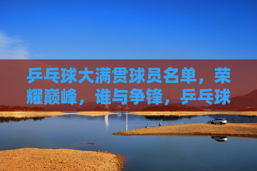 乒乓球大满贯球员名单,荣耀巅峰,谁与争锋,乒乓球大满贯,荣耀巅峰,谁与争锋