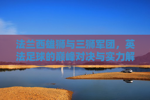 法兰西雄狮与三狮军团，英法足球的巅峰对决与实力解析，法兰西雄狮VS三狮军团，英法足球巅峰对决与实力解析