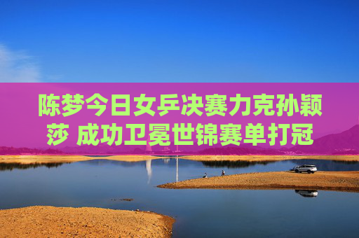 陈梦今日女乒决赛力克孙颖莎 成功卫冕世锦赛单打冠军,陈梦力克孙颖莎 卫冕世锦赛女单冠军