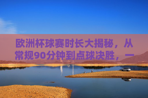 欧洲杯球赛时长大揭秘,从常规90分钟到点球决胜,一场球到底能踢多久?欧洲杯球赛时长,从90分钟常规到点球决胜,一场到底能踢多久?