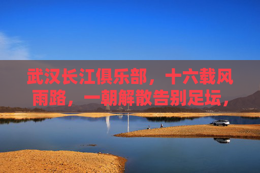 武汉长江俱乐部，十六载风雨路，一朝解散告别足坛，十六载风雨路，武汉长江一朝解散告别足坛