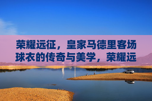 荣耀远征,皇家马德里客场球衣的传奇与美学,荣耀远征,皇家马德里客场球衣的传奇美学