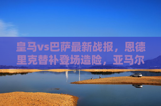 皇马vs巴萨最新战报，恩德里克替补登场造险，亚马尔闪耀，国家德比一触即发，皇马vs巴萨，恩德里克造险亚马尔闪耀，国家德比一触即发
