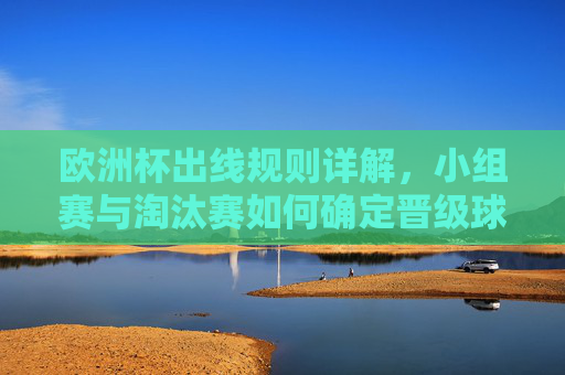 欧洲杯出线规则详解，小组赛与淘汰赛如何确定晋级球队，欧洲杯出线规则详解，小组赛与淘汰赛晋级球队确定方式