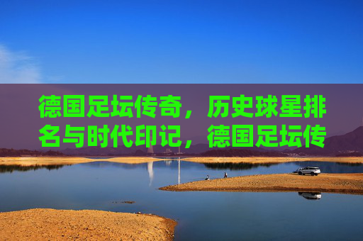 德国足坛传奇,历史球星排名与时代印记,德国足坛传奇球星,历史排名与时代印记