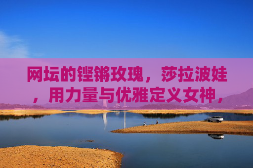 网坛的铿锵玫瑰,莎拉波娃,用力量与优雅定义女神,莎拉波娃,铿锵玫瑰,力量与优雅铸就女神