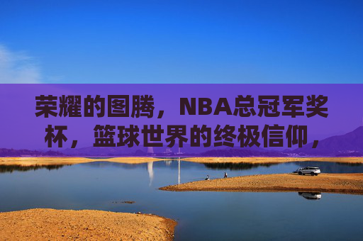 荣耀的图腾,NBA总冠军奖杯,篮球世界的终极信仰,NBA总冠军奖杯,篮球世界的终极信仰图腾