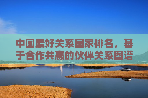 中国最好关系国家排名,基于合作共赢的伙伴关系图谱,中国合作共赢伙伴关系国家排名图谱