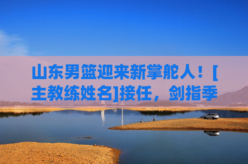 山东男篮迎来新掌舵人！[主教练姓名]接任，剑指季后赛突破，山东男篮新帅[主教练姓名]接任，剑指季后赛突破