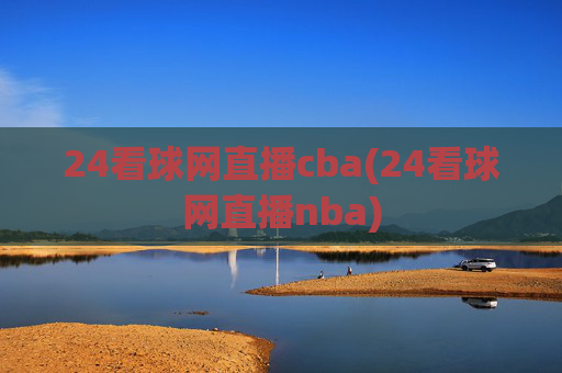 24看球网直播cba(24看球网直播nba)