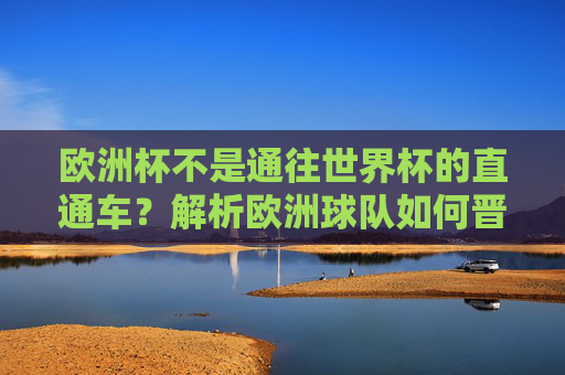 欧洲杯不是通往世界杯的直通车?解析欧洲球队如何晋级世界杯,欧洲杯不是世界杯直通车?解析欧洲球队晋级方式