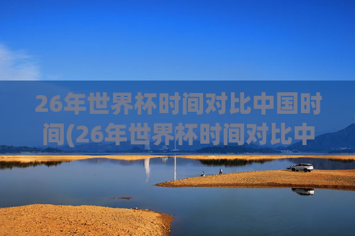 26年世界杯时间对比中国时间(26年世界杯时间对比中国时间多少)26年世界杯时间对比中国时间