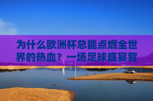 为什么欧洲杯总能点燃全世界的热血?一场足球盛宴背后的情感密码,欧洲杯,点燃全世界的情感密码