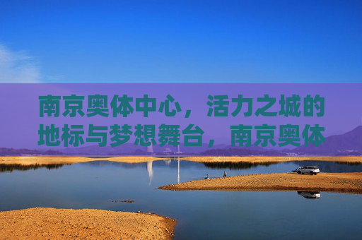 南京奥体中心,活力之城的地标与梦想舞台,南京奥体中心,活力地标,梦想舞台