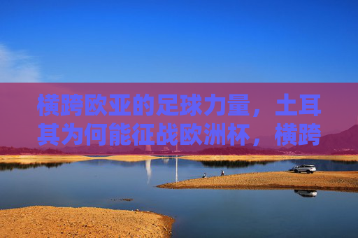 横跨欧亚的足球力量,土耳其为何能征战欧洲杯,横跨欧亚的足球力量,土耳其征战欧洲杯的密码