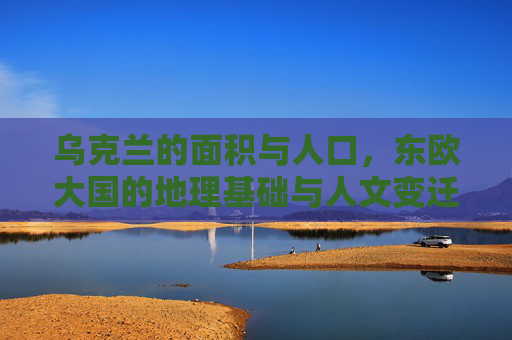 乌克兰的面积与人口,东欧大国的地理基础与人文变迁,乌克兰,东欧大国的地理基础、人口与人文变迁