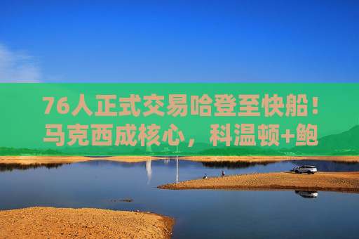 76人正式交易哈登至快船！马克西成核心，科温顿+鲍威尔+选秀权费城回笼，76人正式交易哈登至快船，马克西成核心 科温顿鲍威尔及选秀权回笼