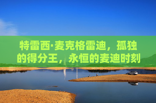 特雷西·麦克格雷迪,孤独的得分王,永恒的麦迪时刻,孤独的得分王,永恒的麦迪时刻