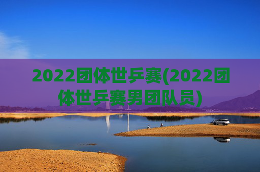 2022团体世乒赛(2022团体世乒赛男团队员)