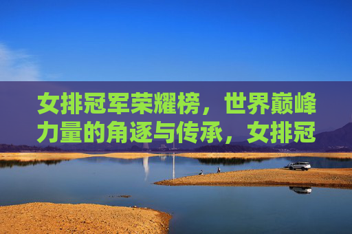 女排冠军荣耀榜,世界巅峰力量的角逐与传承,女排冠军荣耀榜,世界巅峰力量的角逐与传承