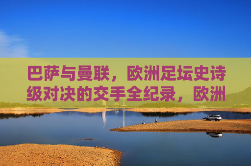 巴萨与曼联，欧洲足坛史诗级对决的交手全纪录，欧洲足坛史诗对决，巴萨曼联交手全纪录