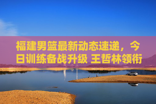 福建男篮最新动态速递,今日训练备战升级 王哲林领衔阵容引关注,福建男篮备战升级,王哲林领衔阵容引关注