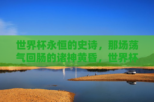世界杯永恒的史诗,那场荡气回肠的诸神黄昏,世界杯史诗,诸神黄昏的荡气回肠
