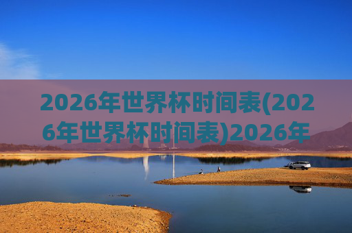 2026年世界杯时间表(2026年世界杯时间表)2026年世界杯时间表