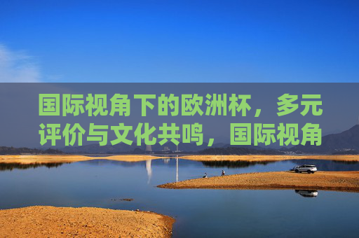 国际视角下的欧洲杯,多元评价与文化共鸣,国际视角下的欧洲杯,多元评价与文化共鸣
