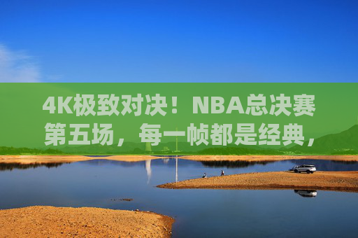 4K极致对决!NBA总决赛第五场,每一帧都是经典,每一秒都惊心动魄,NBA总决赛第五场4K极致对决,帧帧经典,秒秒惊心