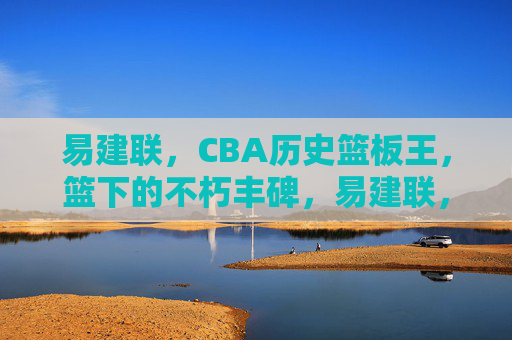 易建联,CBA历史篮板王,篮下的不朽丰碑,易建联,CBA历史篮板王,篮下不朽丰碑