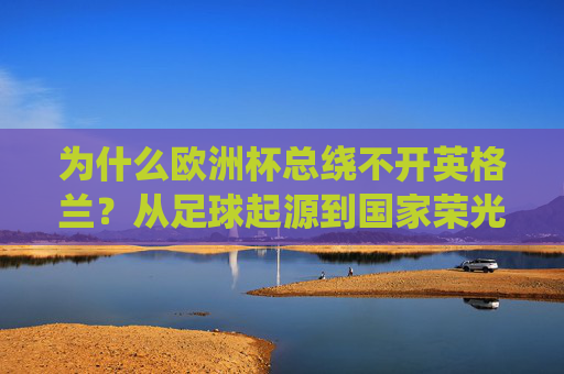 为什么欧洲杯总绕不开英格兰？从足球起源到国家荣光的百年交织，欧洲杯绕不开英格兰，足球起源与百年国家荣光的交织